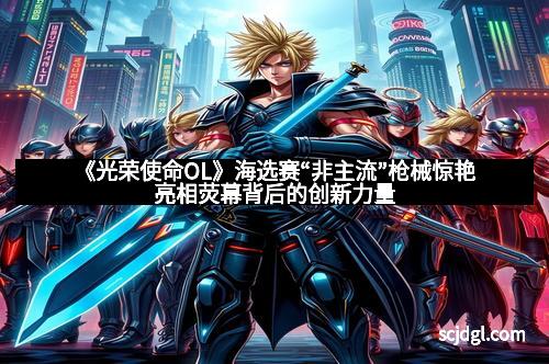 《光荣使命OL》海选赛“非主流”枪械惊艳亮相荧幕背后的创新力量